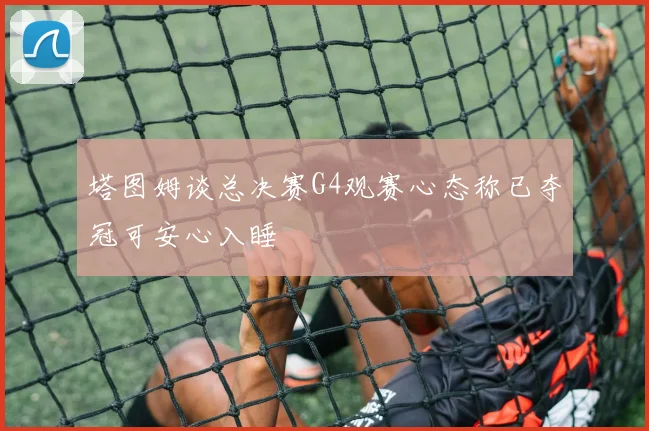 塔图姆谈总决赛G4观赛心态称已夺冠可安心入睡