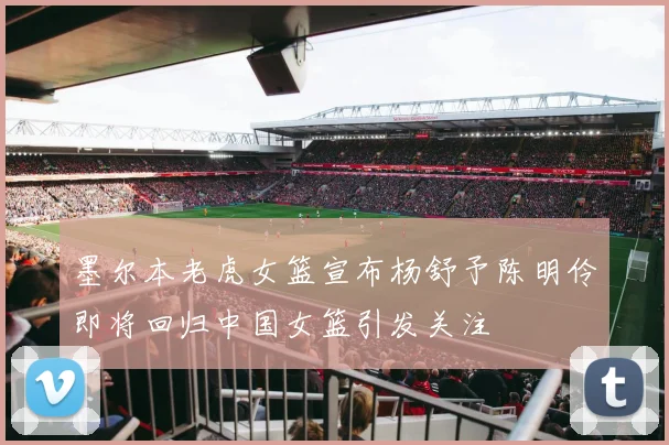 墨尔本老虎女篮宣布杨舒予陈明伶即将回归中国女篮引发关注