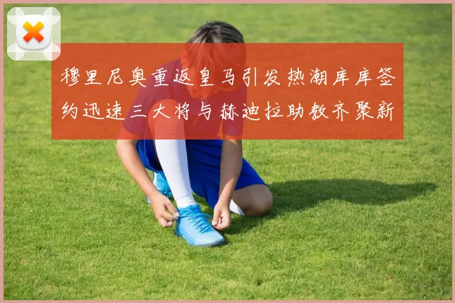 穆里尼奥重返皇马引发热潮库库签约迅速三大将与赫迪拉助教齐聚新阵容