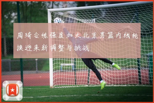 周琦合练强度加大北京男篮内线轮换迎来新调整与挑战