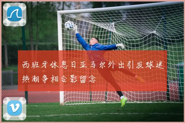 西班牙休息日亚马尔外出引发球迷热潮争相合影留念