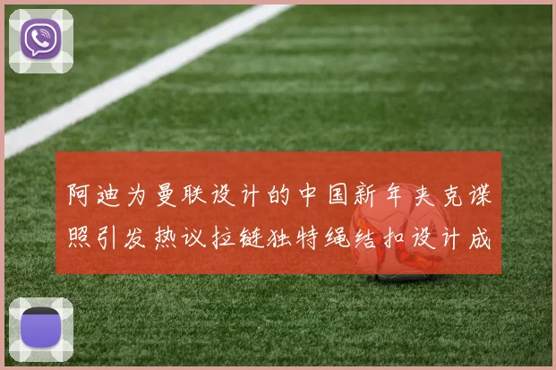 阿迪为曼联设计的中国新年夹克谍照引发热议拉链独特绳结扣设计成亮点