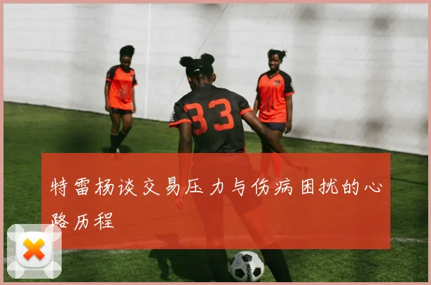 特雷杨谈交易压力与伤病困扰的心路历程