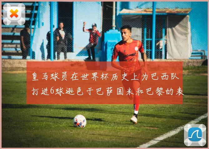皇马球员在世界杯历史上为巴西队打进6球逊色于巴萨国米和巴黎的表现