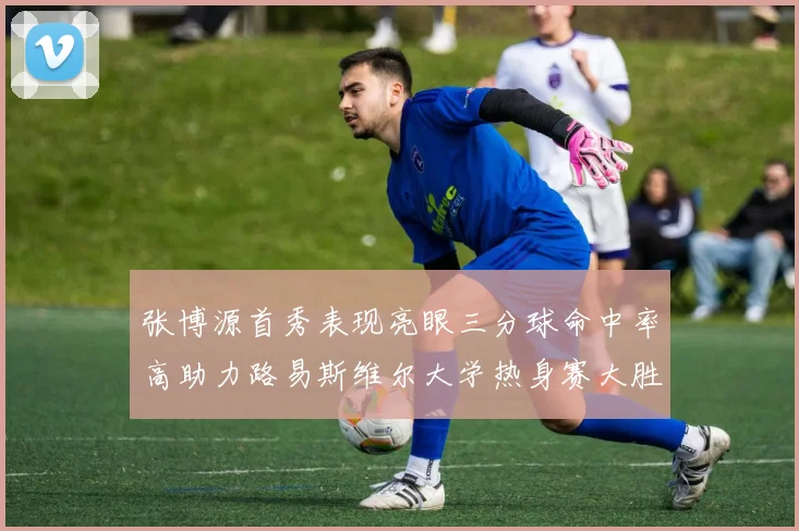 张博源首秀表现亮眼三分球命中率高助力路易斯维尔大学热身赛大胜