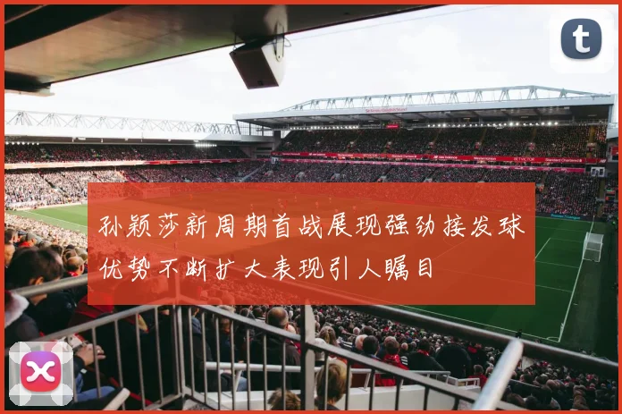 孙颖莎新周期首战展现强劲接发球优势不断扩大表现引人瞩目