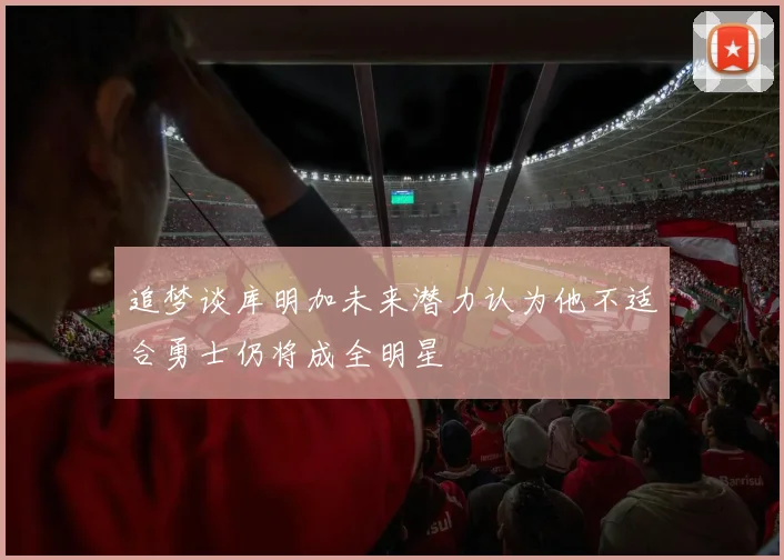 追梦谈库明加未来潜力认为他不适合勇士仍将成全明星