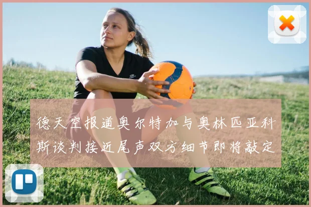 德天空报道奥尔特加与奥林匹亚科斯谈判接近尾声双方细节即将敲定