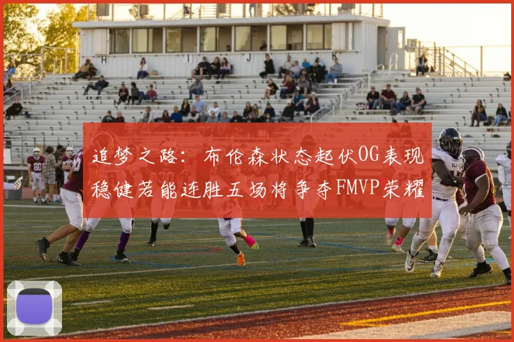 追梦之路：布伦森状态起伏OG表现稳健若能连胜五场将争夺FMVP荣耀