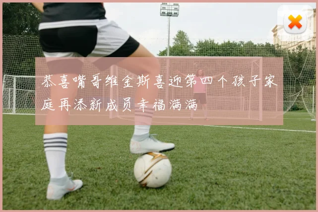 恭喜嘴哥维金斯喜迎第四个孩子家庭再添新成员幸福满满